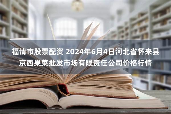 福清市股票配资 2024年6月4日河北省怀来县京西果菜批发市场有限责任公司价格行情