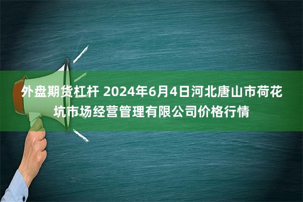 外盘期货杠杆 2024年6月4日河北唐山市荷花坑市场经营管理有限公司价格行情