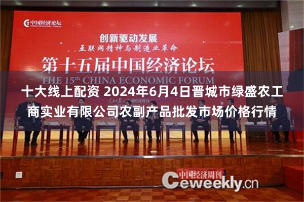 十大线上配资 2024年6月4日晋城市绿盛农工商实业有限公司农副产品批发市场价格行情