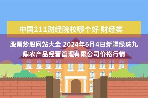 股票炒股网站大全 2024年6月4日新疆绿珠九鼎农产品经营管理有限公司价格行情