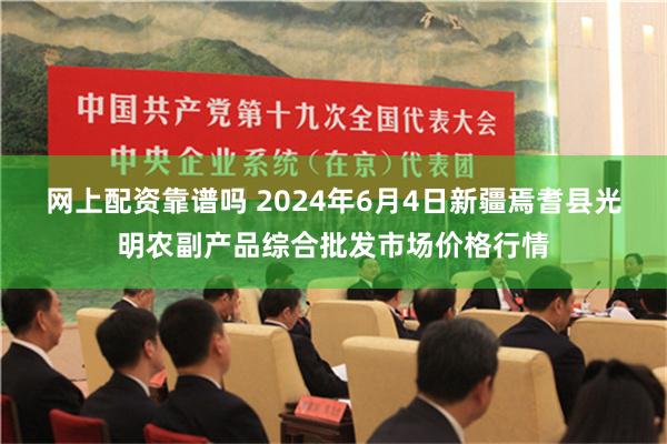 网上配资靠谱吗 2024年6月4日新疆焉耆县光明农副产品综合批发市场价格行情