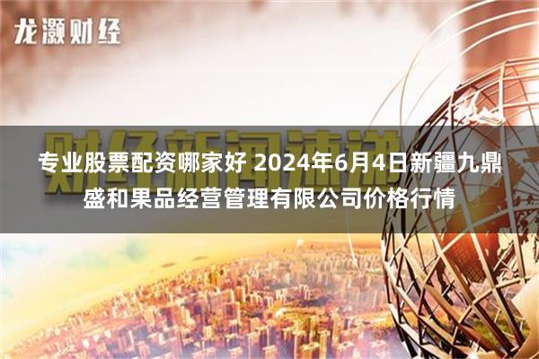 专业股票配资哪家好 2024年6月4日新疆九鼎盛和果品经营管理有限公司价格行情