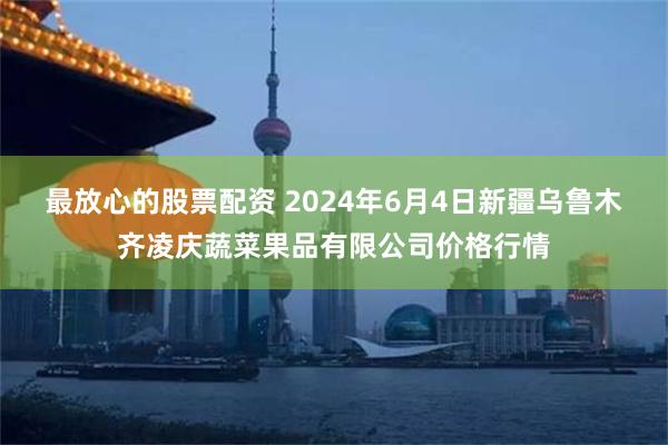 最放心的股票配资 2024年6月4日新疆乌鲁木齐凌庆蔬菜果品有限公司价格行情