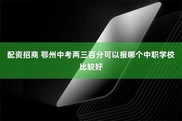 配资招商 鄂州中考两三百分可以报哪个中职学校比较好