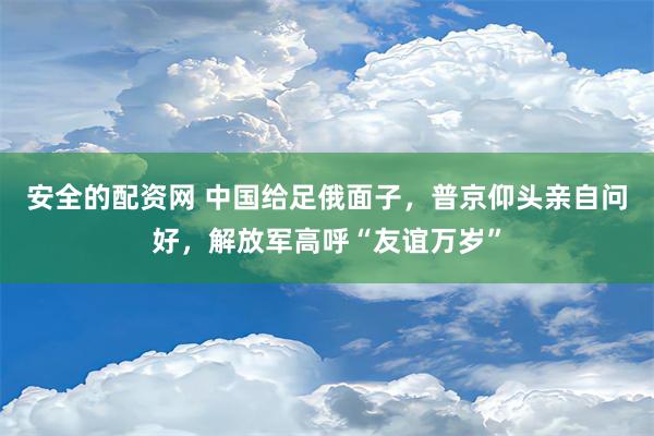 安全的配资网 中国给足俄面子，普京仰头亲自问好，解放军高呼“友谊万岁”