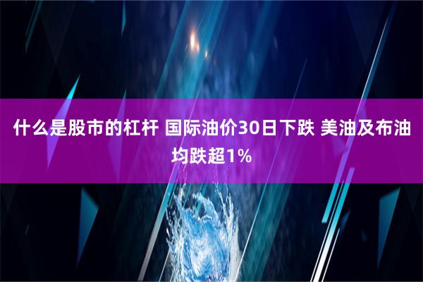 什么是股市的杠杆 国际油价30日下跌 美油及布油均跌超1%