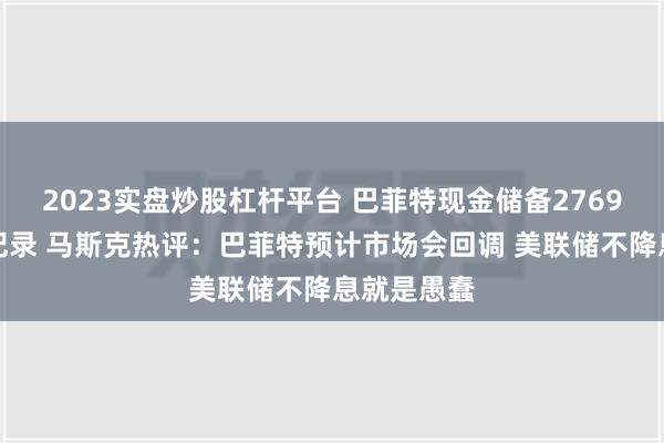 2023实盘炒股杠杆平台 巴菲特现金储备2769亿美元创纪录 马斯克热评：巴菲特预计市场会回调 美联储不降息就是愚蠢