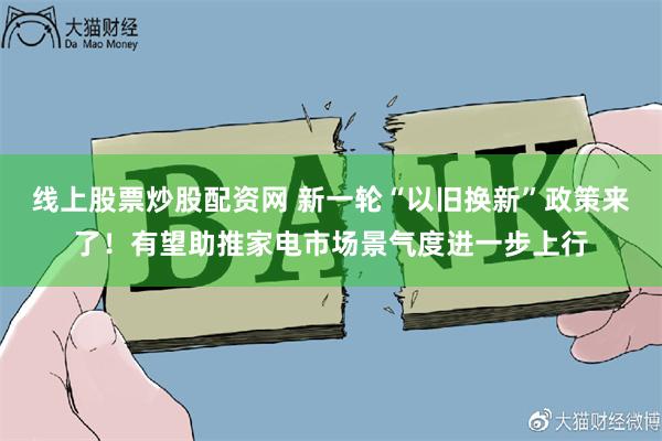 线上股票炒股配资网 新一轮“以旧换新”政策来了！有望助推家电市场景气度进一步上行