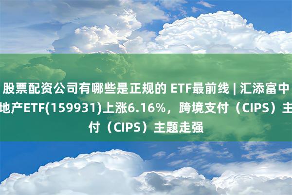 股票配资公司有哪些是正规的 ETF最前线 | 汇添富中证金融地产ETF(159931)上涨6.16%，跨境支付（CIPS）主题走强