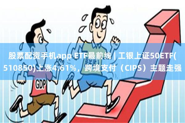 股票配资手机app ETF最前线 | 工银上证50ETF(510850)上涨4.61%，跨境支付（CIPS）主题走强