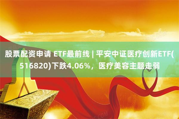 股票配资申请 ETF最前线 | 平安中证医疗创新ETF(516820)下跌4.06%，医疗美容主题走弱