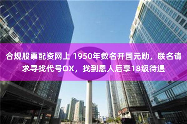 合规股票配资网上 1950年数名开国元勋，联名请求寻找代号OX，找到恩人后享18级待遇