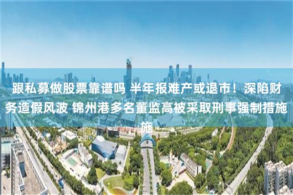 跟私募做股票靠谱吗 半年报难产或退市！深陷财务造假风波 锦州港多名董监高被采取刑事强制措施