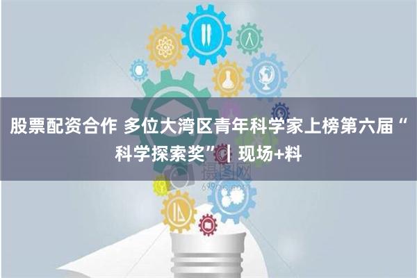 股票配资合作 多位大湾区青年科学家上榜第六届“科学探索奖”｜现场+料