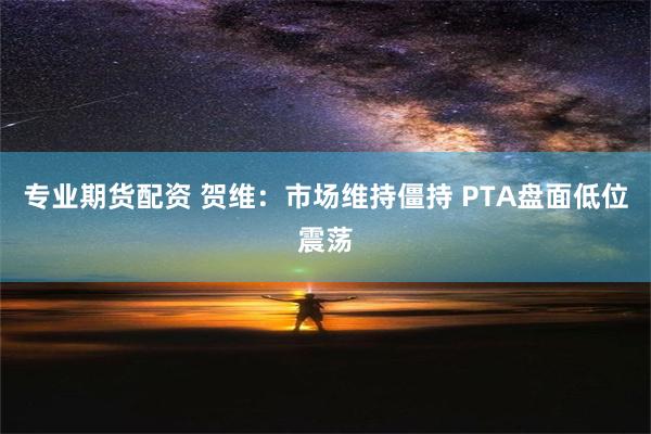 专业期货配资 贺维：市场维持僵持 PTA盘面低位震荡