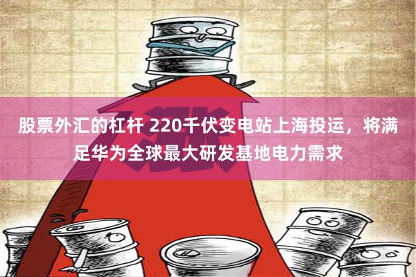 股票外汇的杠杆 220千伏变电站上海投运，将满足华为全球最大研发基地电力需求