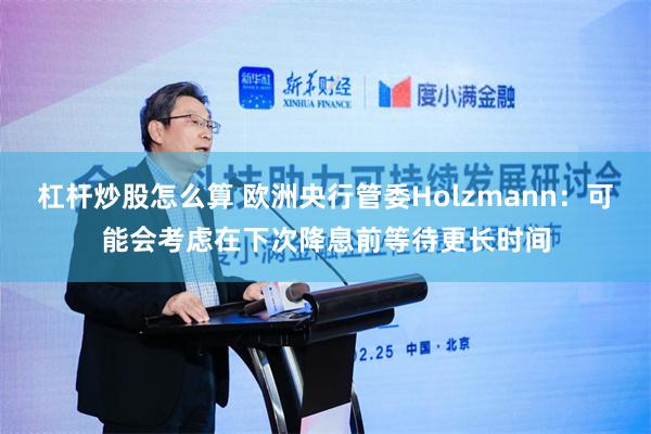 杠杆炒股怎么算 欧洲央行管委Holzmann：可能会考虑在下次降息前等待更长时间