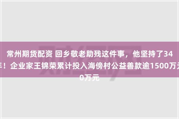 常州期货配资 回乡敬老助残这件事，他坚持了34年！企业家王锦荣累计投入海傍村公益善款逾1500万元