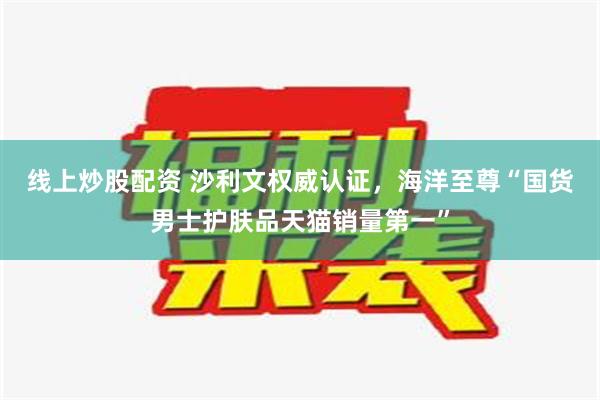 线上炒股配资 沙利文权威认证，海洋至尊“国货男士护肤品天猫销量第一”