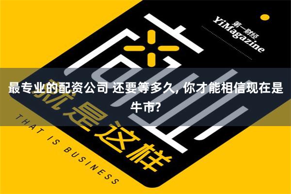 最专业的配资公司 还要等多久, 你才能相信现在是牛市?